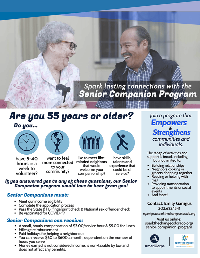Spark lasting connections with the Senior Companion Program. Are you 55 years or older? Join a program that Empowers & Strengthens communities and individuals. Contact: Emily Garrigus 303.623.1541 egarrigus@sparkthechangecolorado.org sparkthechangecolorado.org/senior-companion-program