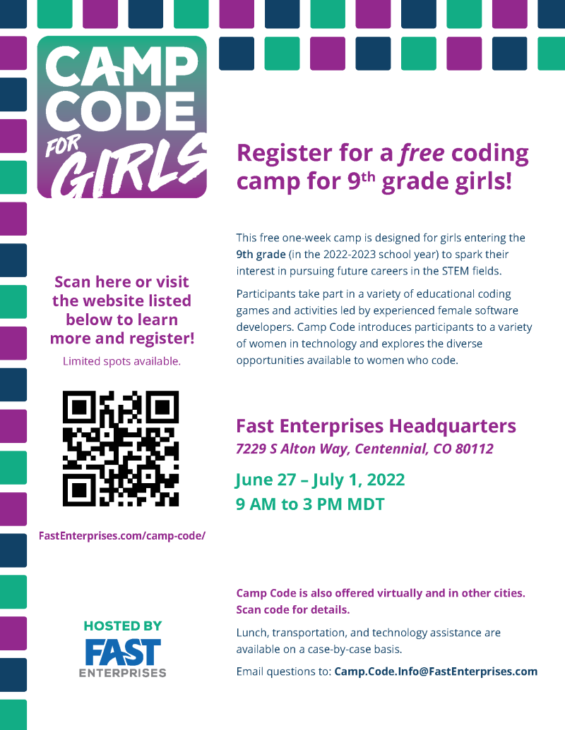 Camp Code for Girls, Register for a free coding camp for 9th grade girls. Located at Fast Enterprises Headquarters, 7229 S Alton Way, Centennial, CO 80112. June 27 - July 1, 2022, 9am to 3pm. Questions email Camp.Code.Info@FastEnterprises.com or visit Fast Enterprises.com/camp-code/