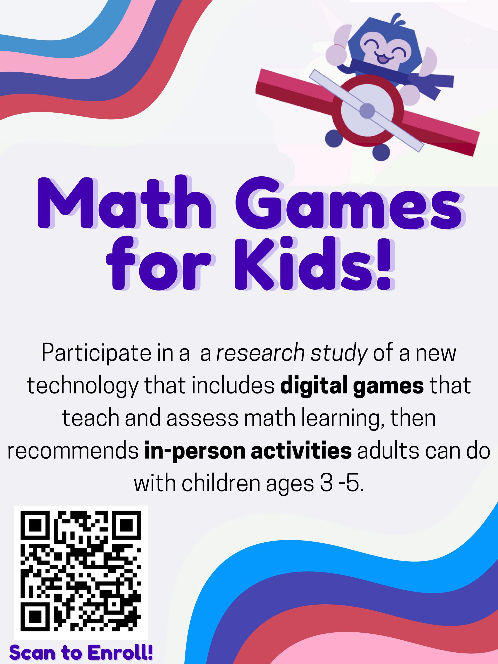 Math Games for Kids: Participate in a a research study of a new technology that includes digital games that teach and assess math learning, then recommends in-person activities adults can do with children ages 3-5.